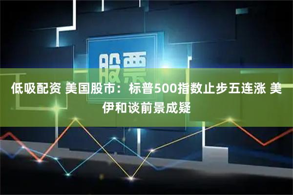 低吸配资 美国股市：标普500指数止步五连涨 美伊和谈前景成疑