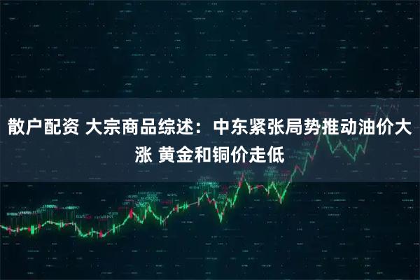 散户配资 大宗商品综述：中东紧张局势推动油价大涨 黄金和铜价走低