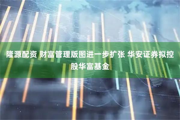隆源配资 财富管理版图进一步扩张 华安证券拟控股华富基金