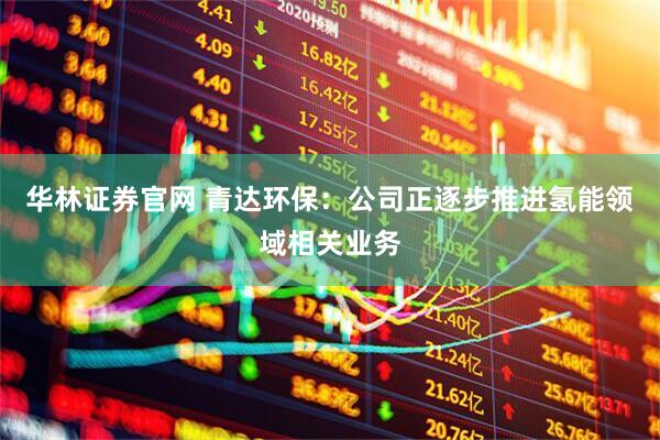 华林证券官网 青达环保：公司正逐步推进氢能领域相关业务