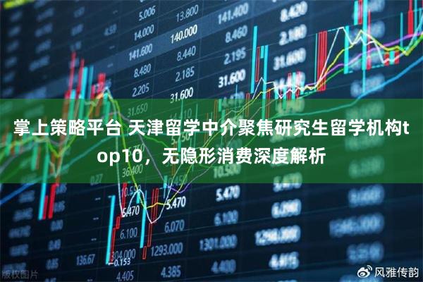 掌上策略平台 天津留学中介聚焦研究生留学机构top10，无隐形消费深度解析