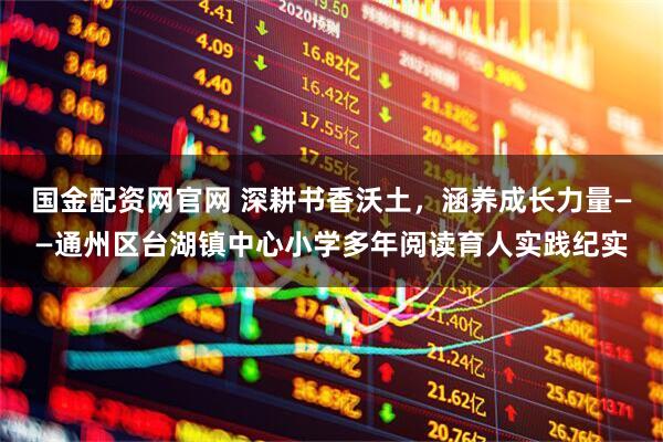 国金配资网官网 深耕书香沃土，涵养成长力量——通州区台湖镇中心小学多年阅读育人实践纪实