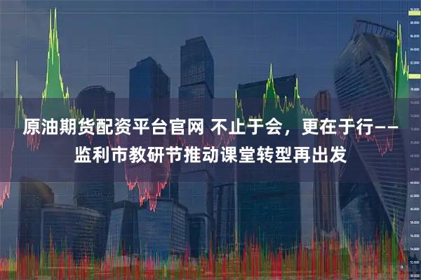 原油期货配资平台官网 不止于会，更在于行——监利市教研节推动课堂转型再出发