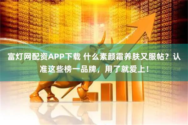 富灯网配资APP下载 什么素颜霜养肤又服帖？认准这些榜一品牌，用了就爱上！