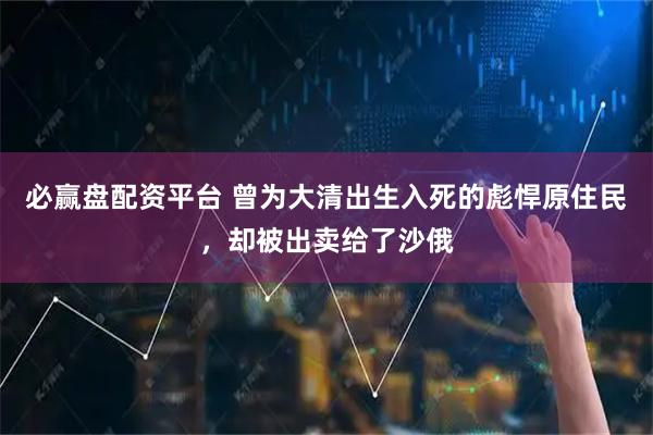 必赢盘配资平台 曾为大清出生入死的彪悍原住民，却被出卖给了沙俄