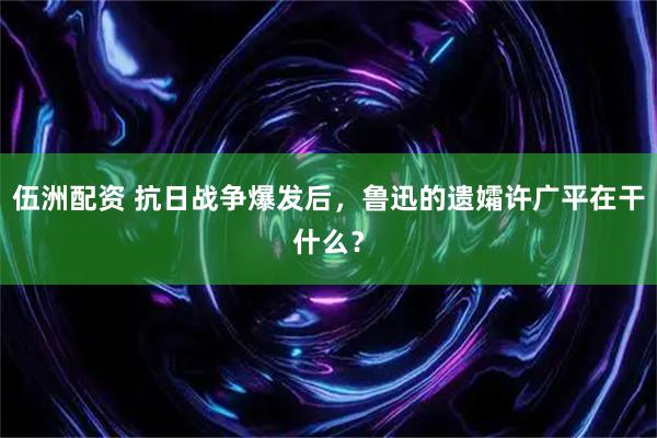 伍洲配资 抗日战争爆发后，鲁迅的遗孀许广平在干什么？