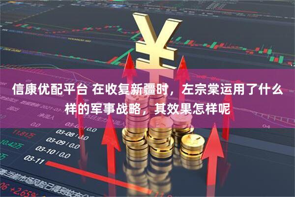 信康优配平台 在收复新疆时，左宗棠运用了什么样的军事战略，其效果怎样呢