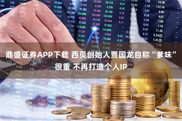 鼎盛证券APP下载 西贝创始人贾国龙自称“爹味”很重 不再打造个人IP