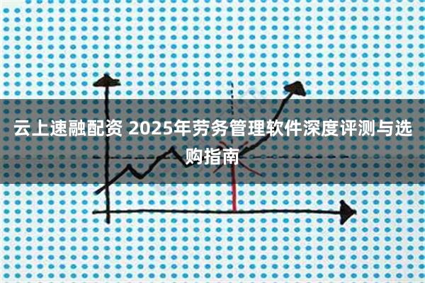 云上速融配资 2025年劳务管理软件深度评测与选购指南