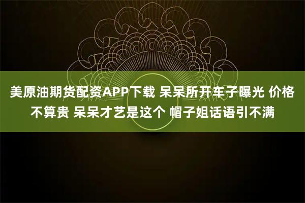美原油期货配资APP下载 呆呆所开车子曝光 价格不算贵 呆呆才艺是这个 帽子姐话语引不满