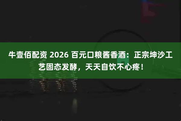 牛壹佰配资 2026 百元口粮酱香酒：正宗坤沙工艺固态发酵，天天自饮不心疼！