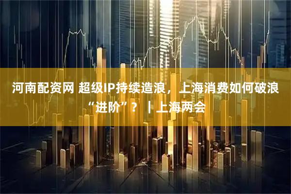 河南配资网 超级IP持续造浪，上海消费如何破浪“进阶”？｜上海两会
