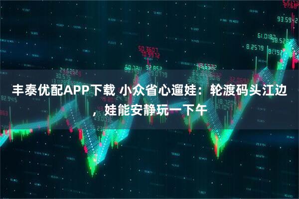 丰泰优配APP下载 小众省心遛娃：轮渡码头江边，娃能安静玩一下午