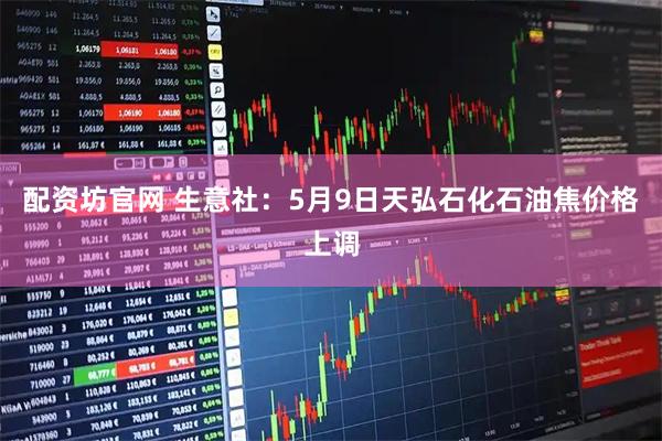 配资坊官网 生意社：5月9日天弘石化石油焦价格上调
