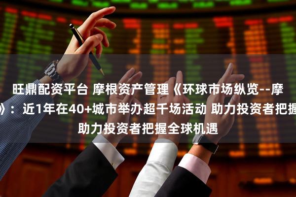 旺鼎配资平台 摩根资产管理《环球市场纵览--摩根中国行》：近1年在40+城市举办超千场活动 助力投资者把握全球机遇