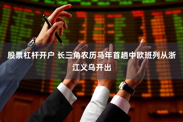 股票杠杆开户 长三角农历马年首趟中欧班列从浙江义乌开出