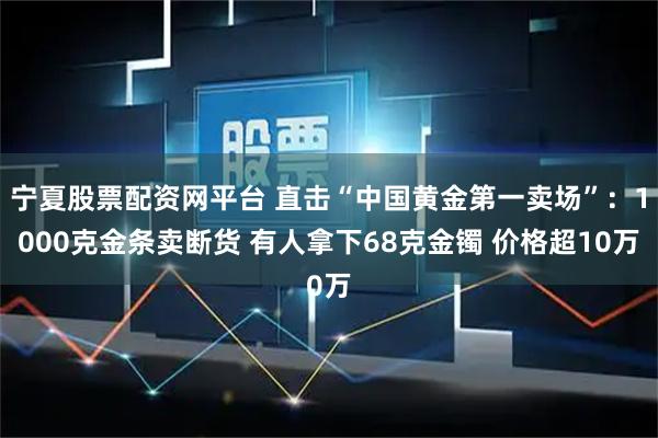 宁夏股票配资网平台 直击“中国黄金第一卖场”：1000克金条卖断货 有人拿下68克金镯 价格超10万