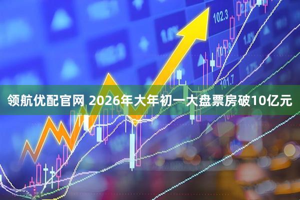 领航优配官网 2026年大年初一大盘票房破10亿元