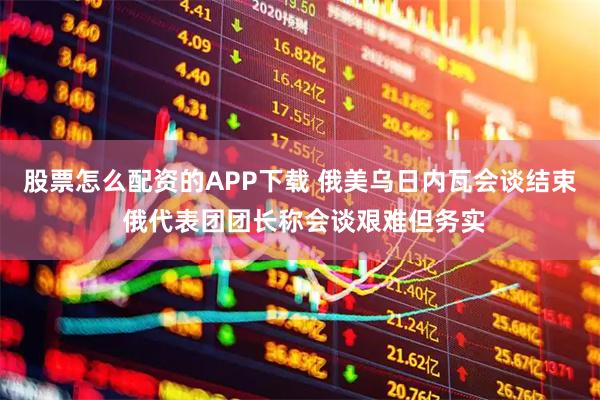 股票怎么配资的APP下载 俄美乌日内瓦会谈结束 俄代表团团长称会谈艰难但务实